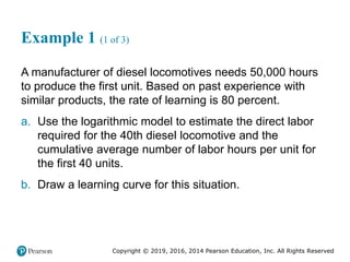 Copyright © 2019, 2016, 2014 Pearson Education, Inc. All Rights Reserved
Example 1 (1 of 3)
A manufacturer of diesel locomotives needs 50,000 hours
to produce the first unit. Based on past experience with
similar products, the rate of learning is 80 percent.
a. Use the logarithmic model to estimate the direct labor
required for the 40th diesel locomotive and the
cumulative average number of labor hours per unit for
the first 40 units.
b. Draw a learning curve for this situation.
 