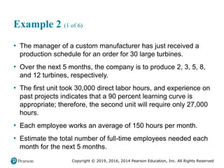 Copyright © 2019, 2016, 2014 Pearson Education, Inc. All Rights Reserved
Example 2 (1 of 6)
• The manager of a custom manufacturer has just received a
production schedule for an order for 30 large turbines.
• Over the next 5 months, the company is to produce 2, 3, 5, 8,
and 12 turbines, respectively.
• The first unit took 30,000 direct labor hours, and experience on
past projects indicates that a 90 percent learning curve is
appropriate; therefore, the second unit will require only 27,000
hours.
• Each employee works an average of 150 hours per month.
• Estimate the total number of full-time employees needed each
month for the next 5 months.
 
