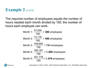 Copyright © 2019, 2016, 2014 Pearson Education, Inc. All Rights Reserved
Example 2 (5 of 6)
The required number of employees equals the number of
hours needed each month divided by 150, the number of
hours each employee can work.
57,000
Month 1: = employees
150
73,176
Month 2: = employees
150
109,659
Month 3: = employees
150
160,197
Month 4: = employees
150
221,778
Month 5: = employees
150
380
488
731
1,068
1,479
 