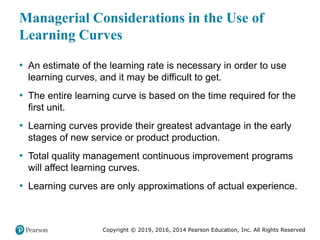 Copyright © 2019, 2016, 2014 Pearson Education, Inc. All Rights Reserved
Managerial Considerations in the Use of
Learning Curves
• An estimate of the learning rate is necessary in order to use
learning curves, and it may be difficult to get.
• The entire learning curve is based on the time required for the
first unit.
• Learning curves provide their greatest advantage in the early
stages of new service or product production.
• Total quality management continuous improvement programs
will affect learning curves.
• Learning curves are only approximations of actual experience.
 