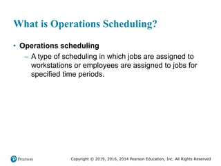 Copyright © 2019, 2016, 2014 Pearson Education, Inc. All Rights Reserved
What is Operations Scheduling?
• Operations scheduling
– A type of scheduling in which jobs are assigned to
workstations or employees are assigned to jobs for
specified time periods.
 