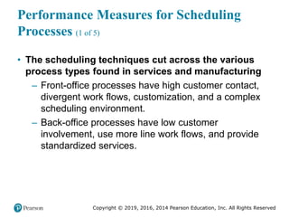 Copyright © 2019, 2016, 2014 Pearson Education, Inc. All Rights Reserved
Performance Measures for Scheduling
Processes (1 of 5)
• The scheduling techniques cut across the various
process types found in services and manufacturing
– Front-office processes have high customer contact,
divergent work flows, customization, and a complex
scheduling environment.
– Back-office processes have low customer
involvement, use more line work flows, and provide
standardized services.
 