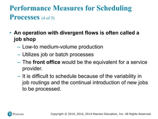 Copyright © 2019, 2016, 2014 Pearson Education, Inc. All Rights Reserved
Performance Measures for Scheduling
Processes (4 of 5)
• An operation with divergent flows is often called a
job shop
– Low-to medium-volume production
– Utilizes job or batch processes
– The front office would be the equivalent for a service
provider.
– It is difficult to schedule because of the variability in
job routings and the continual introduction of new jobs
to be processed.
 