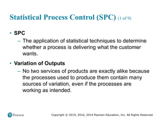 Copyright © 2019, 2016, 2014 Pearson Education, Inc. All Rights Reserved
Statistical Process Control (SPC) (1 of 9)
• SPC
– The application of statistical techniques to determine
whether a process is delivering what the customer
wants.
• Variation of Outputs
– No two services of products are exactly alike because
the processes used to produce them contain many
sources of variation, even if the processes are
working as intended.
 