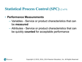 Copyright © 2019, 2016, 2014 Pearson Education, Inc. All Rights Reserved
Statistical Process Control (SPC) (2 of 9)
• Performance Measurements
– Variables - Service or product characteristics that can
be measured
– Attributes - Service or product characteristics that can
be quickly counted for acceptable performance
 