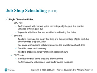Copyright © 2019, 2016, 2014 Pearson Education, Inc. All Rights Reserved
Job Shop Scheduling (6 of 11)
• Single Dimension Rules
– EDD rule
▪ Performs well with respect to the percentage of jobs past due and the
variance of hours past due
▪ Is popular with firms that are sensitive to achieving due dates
– SPT rule
▪ Tends to minimize the mean flow time and the percentage of jobs past due
and maximize shop utilization
▪ For single-workstations will always provide the lowest mean finish time
▪ Could increase total inventory
▪ Tends to produce a large variance in past due hours
– FCFS rule
▪ Is considered fair to the jobs and the customers
▪ Performs poorly with respect to all performance measures
 
