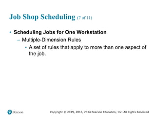 Copyright © 2019, 2016, 2014 Pearson Education, Inc. All Rights Reserved
Job Shop Scheduling (7 of 11)
• Scheduling Jobs for One Workstation
– Multiple-Dimension Rules
▪ A set of rules that apply to more than one aspect of
the job.
 