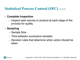 Copyright © 2019, 2016, 2014 Pearson Education, Inc. All Rights Reserved
Statistical Process Control (SPC) (3 of 9)
• Complete Inspection
– Inspect each service or product at each stage of the
process for quality
• Sampling
– Sample Size
– Time between successive samples
– Decision rules that determine when action should be
taken
 