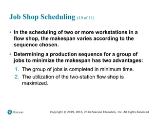 Copyright © 2019, 2016, 2014 Pearson Education, Inc. All Rights Reserved
Job Shop Scheduling (10 of 11)
• In the scheduling of two or more workstations in a
flow shop, the makespan varies according to the
sequence chosen.
• Determining a production sequence for a group of
jobs to minimize the makespan has two advantages:
1. The group of jobs is completed in minimum time.
2. The utilization of the two-station flow shop is
maximized.
 