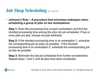 Copyright © 2019, 2016, 2014 Pearson Education, Inc. All Rights Reserved
Job Shop Scheduling (11 of 11)
• Johnson’s Rule – A procedure that minimizes makespan when
scheduling a group of jobs on two workstations
Step 1: Scan the processing time at each workstation and find the
shortest processing time among the jobs not yet scheduled. If two or
more jobs are tied, choose one job arbitrarily.
Step 2: If the shortest processing time is on workstation 1, schedule
the corresponding job as early as possible. If the shortest
processing time is on workstation 2, schedule the corresponding job
as late as possible.
Step 3: Eliminate the last job scheduled from further consideration.
Repeat steps 1 and 2 until all jobs have been scheduled.
 