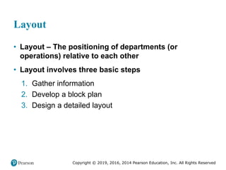 Copyright © 2019, 2016, 2014 Pearson Education, Inc. All Rights Reserved
Layout
• Layout – The positioning of departments (or
operations) relative to each other
• Layout involves three basic steps
1. Gather information
2. Develop a block plan
3. Design a detailed layout
 