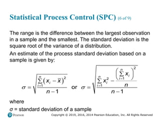 Copyright © 2019, 2016, 2014 Pearson Education, Inc. All Rights Reserved
Statistical Process Control (SPC) (6 of 9)
The range is the difference between the largest observation
in a sample and the smallest. The standard deviation is the
square root of the variance of a distribution.
An estimate of the process standard deviation based on a
sample is given by:
 
2
2 1
2
1
1
or
1 1
n
i
n
n i
i
i
i
i
x
x
x x
n
n n



 

 
 

 

 
 
 
where
σ = standard deviation of a sample
 
