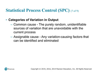 Copyright © 2019, 2016, 2014 Pearson Education, Inc. All Rights Reserved
Statistical Process Control (SPC) (7 of 9)
• Categories of Variation in Output
– Common cause - The purely random, unidentifiable
sources of variation that are unavoidable with the
current process
– Assignable cause - Any variation-causing factors that
can be identified and eliminated
 