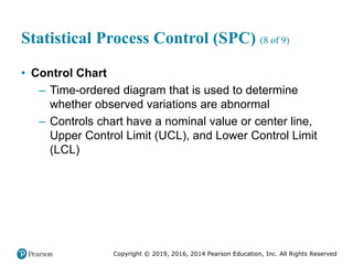 Copyright © 2019, 2016, 2014 Pearson Education, Inc. All Rights Reserved
Statistical Process Control (SPC) (8 of 9)
• Control Chart
– Time-ordered diagram that is used to determine
whether observed variations are abnormal
– Controls chart have a nominal value or center line,
Upper Control Limit (UCL), and Lower Control Limit
(LCL)
 