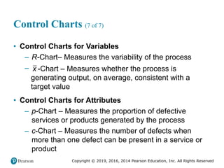 Copyright © 2019, 2016, 2014 Pearson Education, Inc. All Rights Reserved
Control Charts (7 of 7)
• Control Charts for Variables
– R-Chart– Measures the variability of the process
– x -Chart – Measures whether the process is
generating output, on average, consistent with a
target value
• Control Charts for Attributes
– p-Chart – Measures the proportion of defective
services or products generated by the process
– c-Chart – Measures the number of defects when
more than one defect can be present in a service or
product
 