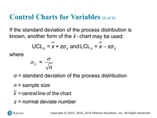 Copyright © 2019, 2016, 2014 Pearson Education, Inc. All Rights Reserved
Control Charts for Variables (6 of 6)
If the standard deviation of the process distribution is
known, another form of the -chart
x may be used:

UCL andLCL
x x x x
= x + zσ = x zσ
where
=
n

x
σ = standard deviation of the process distribution
n = sample size
= central line of the chart
x
z = normal deviate number
 