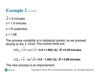 Copyright © 2019, 2016, 2014 Pearson Education, Inc. All Rights Reserved
Example 2 (2 of 2)
= 5 minutes
x
s = 1.5 minutes
n = 6 customers
z = 1.96
The process variability is in statistical control, so we proceed
directly to the -Chart.
x The control limits are:
 
UCL = + =
LCL = =
x
x
x
x zσ n
5.0 +1.96(1.5) 6 = 6.20 minutes
5.0 1.96(1.5) 6 = 3.80 minutes
zσ n
The new process is an improvement.
 