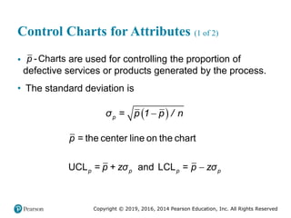 Copyright © 2019, 2016, 2014 Pearson Education, Inc. All Rights Reserved
Control Charts for Attributes (1 of 2)
• -Charts
p are used for controlling the proportion of
defective services or products generated by the process.
• The standard deviation is
 

p
σ = p 1 p / n

= the center line on the chart
UCL = + and LCL =
p p p p
p
p zσ p zσ
 