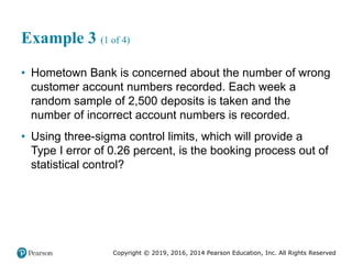 Copyright © 2019, 2016, 2014 Pearson Education, Inc. All Rights Reserved
Example 3 (1 of 4)
• Hometown Bank is concerned about the number of wrong
customer account numbers recorded. Each week a
random sample of 2,500 deposits is taken and the
number of incorrect account numbers is recorded.
• Using three-sigma control limits, which will provide a
Type I error of 0.26 percent, is the booking process out of
statistical control?
 