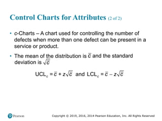 Copyright © 2019, 2016, 2014 Pearson Education, Inc. All Rights Reserved
Control Charts for Attributes (2 of 2)
• c-Charts – A chart used for controlling the number of
defects when more than one defect can be present in a
service or product.
• The mean of the distribution is c and the standard
deviation is c

UCL = + and LCL =
c c
c z c c z c
 