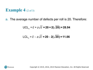 Copyright © 2019, 2016, 2014 Pearson Education, Inc. All Rights Reserved
Example 4 (2 of 3)
a. The average number of defects per roll is 20. Therefore:
 
c
UCL = +
LCL =
c c z c
c z c
= 20 + 2( 20) = 28.94
= 20 2( 20) =11.06
 