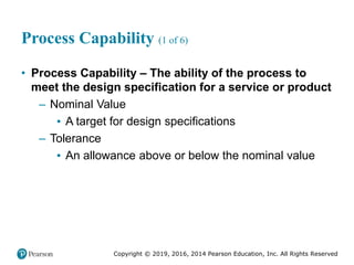 Copyright © 2019, 2016, 2014 Pearson Education, Inc. All Rights Reserved
Process Capability (1 of 6)
• Process Capability – The ability of the process to
meet the design specification for a service or product
– Nominal Value
▪ A target for design specifications
– Tolerance
▪ An allowance above or below the nominal value
 