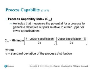 Copyright © 2019, 2016, 2014 Pearson Education, Inc. All Rights Reserved
Process Capability (5 of 6)
• Process Capability Index (Cpk)
– An index that measures the potential for a process to
generate defective outputs relative to either upper or
lower specifications.
   
 
   
   
x Lower specification Upper specification x
3σ 3σ
C = ,
pk Minimum
where
 = standard deviation of the process distribution
 