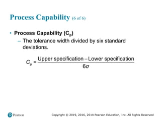 Copyright © 2019, 2016, 2014 Pearson Education, Inc. All Rights Reserved
Process Capability (6 of 6)
• Process Capability (Cp)
– The tolerance width divided by six standard
deviations.

Upper specification Lower specification
=
6
p
C
σ
 
