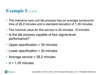 Copyright © 2019, 2016, 2014 Pearson Education, Inc. All Rights Reserved
Example 5 (1 of 5)
• The intensive care unit lab process has an average turnaround
time of 26.2 minutes and a standard deviation of 1.35 minutes.
• The nominal value for this service is 25 minutes 5 minutes.
• Is the lab process capable of four sigma-level
performance?
• Upper specification = 30 minutes
• Lower specification = 20 minutes
• Average service = 26.2 minutes
• σ = 1.35 minutes
 