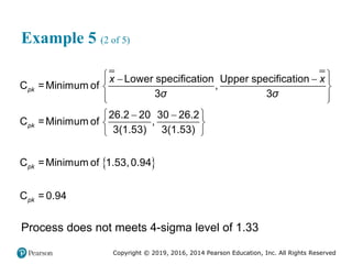Copyright © 2019, 2016, 2014 Pearson Education, Inc. All Rights Reserved
Example 5 (2 of 5)
 
 
 
 
 
 
 
 
 
 
 
Lower specification Upper specification
C =Minimum of ,
3 3
26.2 20 30 26.2
C =Minimum of ,
3(1.53) 3(1.53)
C =Minimum of 1.53,0.94
C = 0.94
pk
pk
pk
pk
x x
σ σ
Process does not meets 4-sigma level of 1.33
 