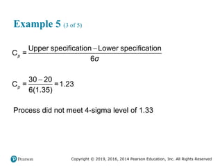 Copyright © 2019, 2016, 2014 Pearson Education, Inc. All Rights Reserved
Example 5 (3 of 5)


Upper specification Lower specification
C =
6
30 20
C = =1.23
6(1.35)
p
p
σ
Process did not meet 4-sigma level of 1.33
 