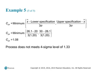 Copyright © 2019, 2016, 2014 Pearson Education, Inc. All Rights Reserved
Example 5 (5 of 5)
 
 
 
 
 
 
 
 
 
 
Lower specification Upper specification
=Minimum ,
3 3
26.1 20 30 26.1
=Minimum ,
3(1.20) 3(1.20)
=1.08
pk
pk
pk
x x
C
σ σ
C
C
Process does not meets 4-sigma level of 1.33
 