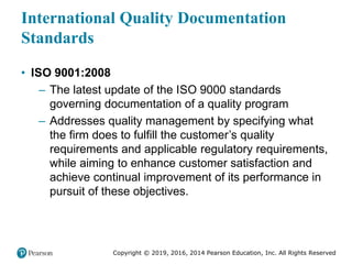 Copyright © 2019, 2016, 2014 Pearson Education, Inc. All Rights Reserved
International Quality Documentation
Standards
• ISO 9001:2008
– The latest update of the ISO 9000 standards
governing documentation of a quality program
– Addresses quality management by specifying what
the firm does to fulfill the customer’s quality
requirements and applicable regulatory requirements,
while aiming to enhance customer satisfaction and
achieve continual improvement of its performance in
pursuit of these objectives.
 