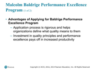 Copyright © 2019, 2016, 2014 Pearson Education, Inc. All Rights Reserved
Malcolm Baldrige Performance Excellence
Program (1 of 2)
• Advantages of Applying for Baldrige Performance
Excellence Program
– Application process is rigorous and helps
organizations define what quality means to them
– Investment in quality principles and performance
excellence pays off in increased productivity
 