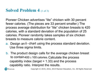 Copyright © 2019, 2016, 2014 Pearson Education, Inc. All Rights Reserved
Solved Problem 4 (1 of 3)
Pioneer Chicken advertises “lite” chicken with 30 percent
fewer calories. (The pieces are 33 percent smaller.) The
process average distribution for “lite” chicken breasts is 420
calories, with a standard deviation of the population of 25
calories. Pioneer randomly takes samples of six chicken
breasts to measure calorie content.
a. Design an x -chart using the process standard deviation.
Use three sigma limits.
b. The product design calls for the average chicken breast
to contain 
400 100 calories.Calculate the process
capability index (target = 1.33) and the process
capability ratio. Interpret the results.
 