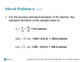 Copyright © 2019, 2016, 2014 Pearson Education, Inc. All Rights Reserved
Solved Problem 4 (2 of 3)
a. For the process standard deviation of 25 calories, the
standard deviation of the sample mean is

25
= =
6
UCL =
LCL =
x
x x
x x
σ
σ
n
x + zσ
x zσ
=10.2 calories
= 420 + 3(10.2) = 450.6 calories
= 420 3(10.2) = 389.4 calories

 