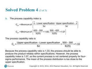 Copyright © 2019, 2016, 2014 Pearson Education, Inc. All Rights Reserved
Solved Problem 4 (3 of 3)
b. The process capability index is
 
 
 
 
 
 
 
 
 
 
Lower specification Upper specification
C =Minimum of ,
3 3
420 300 500 420
C =Minimum of =1.60, =1.07
3(25) 3(25)
pk
pk
x x
σ σ
The process capability ratio is
 
Upper specification Lower specification 500 300
C = = =1.33
6 6(25)
p
σ
Because the process capability ratio is 1.33, the process should be able to
produce the product reliably within specifications. However, the process
capability index is 1.07, so the current process is not centered properly for four-
sigma performance. The mean of the process distribution is too close to the
upper specification.
 