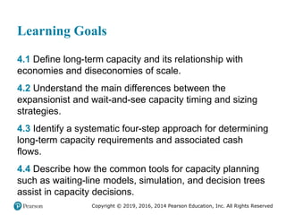 Copyright © 2019, 2016, 2014 Pearson Education, Inc. All Rights Reserved
Learning Goals
4.1 Define long-term capacity and its relationship with
economies and diseconomies of scale.
4.2 Understand the main differences between the
expansionist and wait-and-see capacity timing and sizing
strategies.
4.3 Identify a systematic four-step approach for determining
long-term capacity requirements and associated cash
flows.
4.4 Describe how the common tools for capacity planning
such as waiting-line models, simulation, and decision trees
assist in capacity decisions.
 