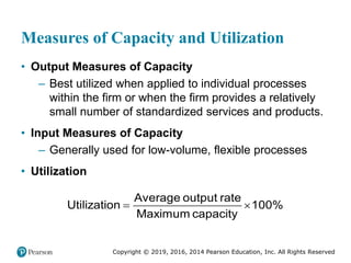 Copyright © 2019, 2016, 2014 Pearson Education, Inc. All Rights Reserved
Measures of Capacity and Utilization
• Output Measures of Capacity
– Best utilized when applied to individual processes
within the firm or when the firm provides a relatively
small number of standardized services and products.
• Input Measures of Capacity
– Generally used for low-volume, flexible processes
• Utilization
 
Average output rate
Utilization 100%
Maximum capacity
 