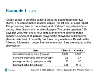 Copyright © 2019, 2016, 2014 Pearson Education, Inc. All Rights Reserved
Example 1 (1 of 2)
A copy center in an office building prepares bound reports for two
clients. The center makes multiple copies (the lot size) of each report.
The processing time to run, collate, and bind each copy depends on,
among other factors, the number of pages. The center operates 250
days per year, with one 8-hour shift. Management believes that a
capacity cushion of 15 percent (beyond the allowance built into time
standards) is best. It currently has three copy machines. Based on the
following information, determine how many machines are needed at the
copy center.
Item Client X Client Y
Annual demand forecast (copies) 2,000 6,000
Standard processing time (hour/copy) 0.5 0.7
Average lot size (copies per report) 20 30
Standard setup time (hours) 0.25 0.40
 