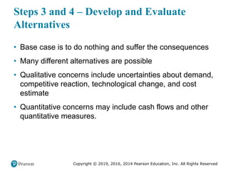 Copyright © 2019, 2016, 2014 Pearson Education, Inc. All Rights Reserved
Steps 3 and 4 – Develop and Evaluate
Alternatives
• Base case is to do nothing and suffer the consequences
• Many different alternatives are possible
• Qualitative concerns include uncertainties about demand,
competitive reaction, technological change, and cost
estimate
• Quantitative concerns may include cash flows and other
quantitative measures.
 