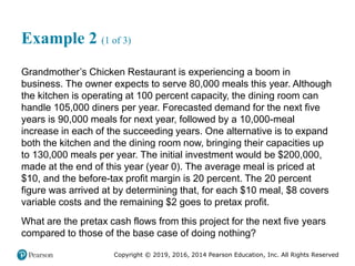 Copyright © 2019, 2016, 2014 Pearson Education, Inc. All Rights Reserved
Example 2 (1 of 3)
Grandmother’s Chicken Restaurant is experiencing a boom in
business. The owner expects to serve 80,000 meals this year. Although
the kitchen is operating at 100 percent capacity, the dining room can
handle 105,000 diners per year. Forecasted demand for the next five
years is 90,000 meals for next year, followed by a 10,000-meal
increase in each of the succeeding years. One alternative is to expand
both the kitchen and the dining room now, bringing their capacities up
to 130,000 meals per year. The initial investment would be $200,000,
made at the end of this year (year 0). The average meal is priced at
$10, and the before-tax profit margin is 20 percent. The 20 percent
figure was arrived at by determining that, for each $10 meal, $8 covers
variable costs and the remaining $2 goes to pretax profit.
What are the pretax cash flows from this project for the next five years
compared to those of the base case of doing nothing?
 