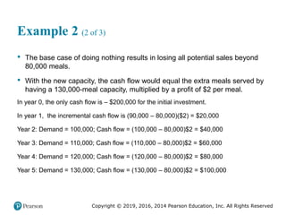 Copyright © 2019, 2016, 2014 Pearson Education, Inc. All Rights Reserved
Example 2 (2 of 3)
• The base case of doing nothing results in losing all potential sales beyond
80,000 meals.
• With the new capacity, the cash flow would equal the extra meals served by
having a 130,000-meal capacity, multiplied by a profit of $2 per meal.
In year 0, the only cash flow is – $200,000 for the initial investment.
In year 1, the incremental cash flow is (90,000 – 80,000)($2) = $20,000
Year 2: Demand = 100,000; Cash flow = (100,000 – 80,000)$2 = $40,000
Year 3: Demand = 110,000; Cash flow = (110,000 – 80,000)$2 = $60,000
Year 4: Demand = 120,000; Cash flow = (120,000 – 80,000)$2 = $80,000
Year 5: Demand = 130,000; Cash flow = (130,000 – 80,000)$2 = $100,000
 