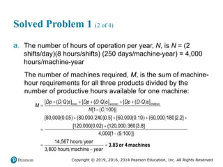 Copyright © 2019, 2016, 2014 Pearson Education, Inc. All Rights Reserved
Solved Problem 1 (2 of 4)
a. The number of hours of operation per year, N, is N = (2
shifts/day)(8 hours/shifts) (250 days/machine-year) = 4,000
hours/machine-year
The number of machines required, M, is the sum of machine-
hour requirements for all three products divided by the
number of productive hours available for one machine:
    


   




men women children
[ ( ) ] [ ( ) ] [ ( ) ]
[1 ( 100)]
[80,000(0.05) (80,000 240)0.5] [60,000(0.10) (60,000 180)2.2]
[120,000(0.02) (120,000 360)3.8]
4,000[1 (5 100)]
14,567 hours year
3,800 hours machin
Dp D Q s Dp D Q s Dp D Q s
M
N C


e year
3.83 or 4 machines
 