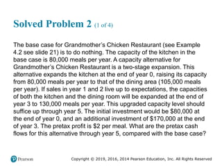 Copyright © 2019, 2016, 2014 Pearson Education, Inc. All Rights Reserved
Solved Problem 2 (1 of 4)
The base case for Grandmother’s Chicken Restaurant (see Example
4.2 see slide 21) is to do nothing. The capacity of the kitchen in the
base case is 80,000 meals per year. A capacity alternative for
Grandmother’s Chicken Restaurant is a two-stage expansion. This
alternative expands the kitchen at the end of year 0, raising its capacity
from 80,000 meals per year to that of the dining area (105,000 meals
per year). If sales in year 1 and 2 live up to expectations, the capacities
of both the kitchen and the dining room will be expanded at the end of
year 3 to 130,000 meals per year. This upgraded capacity level should
suffice up through year 5. The initial investment would be $80,000 at
the end of year 0, and an additional investment of $170,000 at the end
of year 3. The pretax profit is $2 per meal. What are the pretax cash
flows for this alternative through year 5, compared with the base case?
 