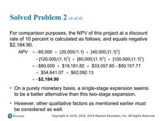 Copyright © 2019, 2016, 2014 Pearson Education, Inc. All Rights Reserved
Solved Problem 2 (4 of 4)
For comparison purposes, the NPV of this project at a discount
rate of 10 percent is calculated as follows, and equals negative
$2,184.90.
$2,184.90
2
3 4 5
80,000 (20,000 1.1) [40,000 (1.1) ]
[120,000 (1.1) ] [80,000 (1.1) ] [100,000 (1.1) ]
$80,000 $18,181.82 $33,057.85 $90,157.77
$54,641.07 $62,092.13
NPV    
  
    
 
 
• On a purely monetary basis, a single-stage expansion seems
to be a better alternative than this two-stage expansion.
• However, other qualitative factors as mentioned earlier must
be considered as well.
 