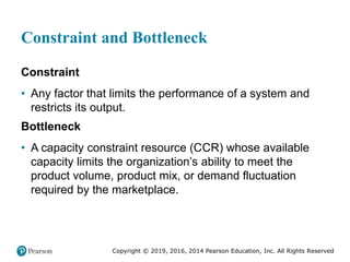 Copyright © 2019, 2016, 2014 Pearson Education, Inc. All Rights Reserved
Constraint and Bottleneck
Constraint
• Any factor that limits the performance of a system and
restricts its output.
Bottleneck
• A capacity constraint resource (CCR) whose available
capacity limits the organization’s ability to meet the
product volume, product mix, or demand fluctuation
required by the marketplace.
 