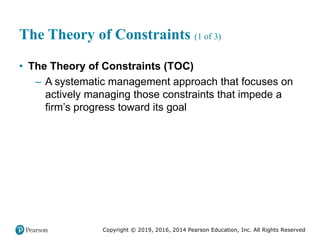 Copyright © 2019, 2016, 2014 Pearson Education, Inc. All Rights Reserved
The Theory of Constraints (1 of 3)
• The Theory of Constraints (TOC)
– A systematic management approach that focuses on
actively managing those constraints that impede a
firm’s progress toward its goal
 