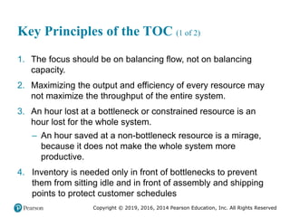 Copyright © 2019, 2016, 2014 Pearson Education, Inc. All Rights Reserved
Key Principles of the TOC (1 of 2)
1. The focus should be on balancing flow, not on balancing
capacity.
2. Maximizing the output and efficiency of every resource may
not maximize the throughput of the entire system.
3. An hour lost at a bottleneck or constrained resource is an
hour lost for the whole system.
– An hour saved at a non-bottleneck resource is a mirage,
because it does not make the whole system more
productive.
4. Inventory is needed only in front of bottlenecks to prevent
them from sitting idle and in front of assembly and shipping
points to protect customer schedules
 