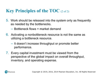 Copyright © 2019, 2016, 2014 Pearson Education, Inc. All Rights Reserved
Key Principles of the TOC (2 of 2)
5. Work should be released into the system only as frequently
as needed by the bottlenecks.
– Bottleneck flows = market demand
6. Activating a nonbottleneck resource is not the same as
utilizing a bottleneck resource.
– It doesn’t increase throughput or promote better
performance.
7. Every capital investment must be viewed from the
perspective of the global impact on overall throughput,
inventory, and operating expense.
 